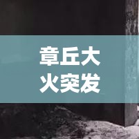 章丘大火突發(fā)，緊急救援行動迅速啟動，現(xiàn)場情況牽動人心