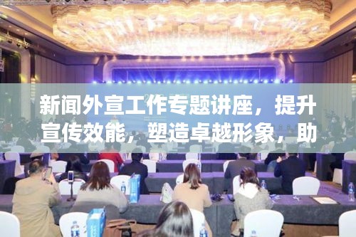 新聞外宣工作專題講座，提升宣傳效能，塑造卓越形象，助力品牌發(fā)展之路