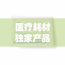 醫(yī)療耗材獨(dú)家產(chǎn)品，醫(yī)療耗材新品種 