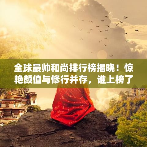 全球最帥和尚排行榜揭曉！驚艷顏值與修行并存，誰上榜了？