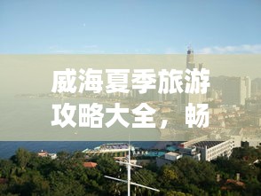 威海夏季旅游攻略大全，暢游海濱城市的最佳打開方式！