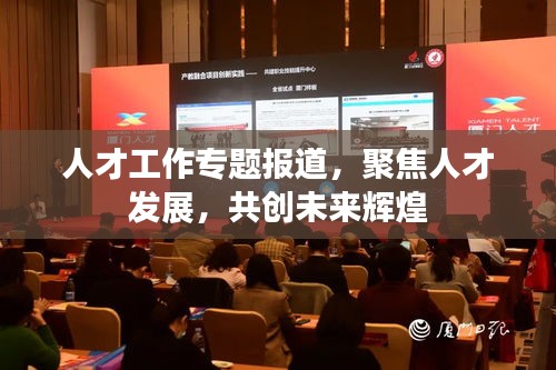 人才工作專題報(bào)道，聚焦人才發(fā)展，共創(chuàng)未來輝煌