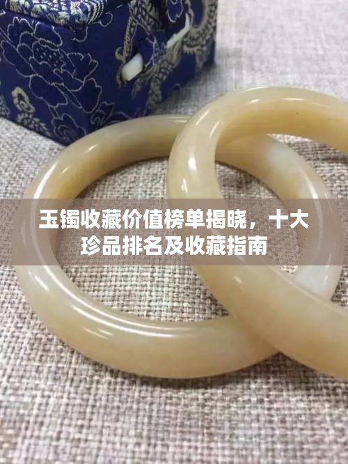 玉鐲收藏價(jià)值榜單揭曉，十大珍品排名及收藏指南