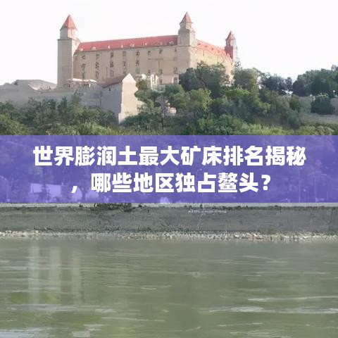 世界膨潤(rùn)土最大礦床排名揭秘，哪些地區(qū)獨(dú)占鰲頭？