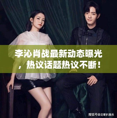 李沁肖戰(zhàn)最新動(dòng)態(tài)曝光，熱議話題熱議不斷！