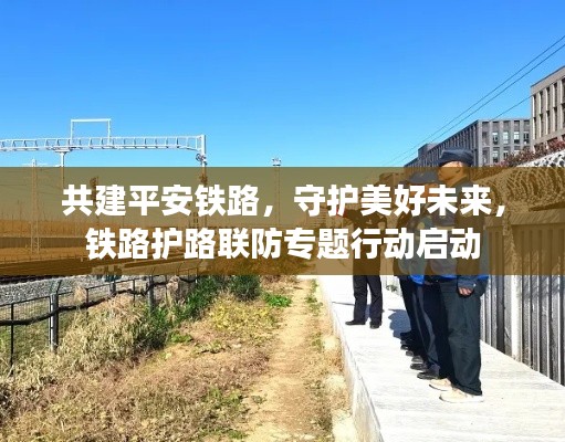 共建平安鐵路，守護(hù)美好未來，鐵路護(hù)路聯(lián)防專題行動啟動