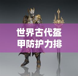 世界古代盔甲防護(hù)力排名揭秘，頂級(jí)防護(hù)裝備大盤點(diǎn)！