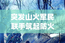 突發(fā)山火軍民聯(lián)手筑起防火長城，軍地協(xié)同撲救展現(xiàn)應急力量