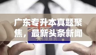 廣東專升本真題聚焦，最新頭條新聞深度解析