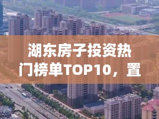 湖東房子投資熱門榜單TOP10，置業(yè)優(yōu)選，投資潛力無限！