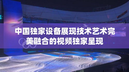 中國獨家設(shè)備展現(xiàn)技術(shù)藝術(shù)完美融合的視頻獨家呈現(xiàn)
