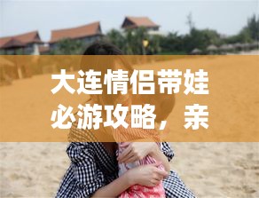 大連情侶帶娃必游攻略，親子浪漫游盡在掌握！