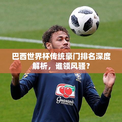 巴西世界杯傳統(tǒng)豪門排名深度解析，誰領(lǐng)風(fēng)騷？