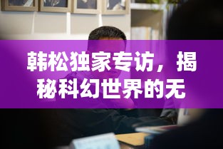 韓松獨家專訪，揭秘科幻世界的無窮奧秘