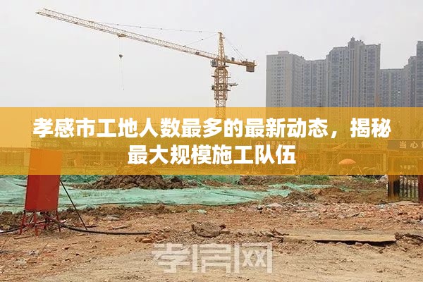 孝感市工地人數(shù)最多的最新動(dòng)態(tài)，揭秘最大規(guī)模施工隊(duì)伍