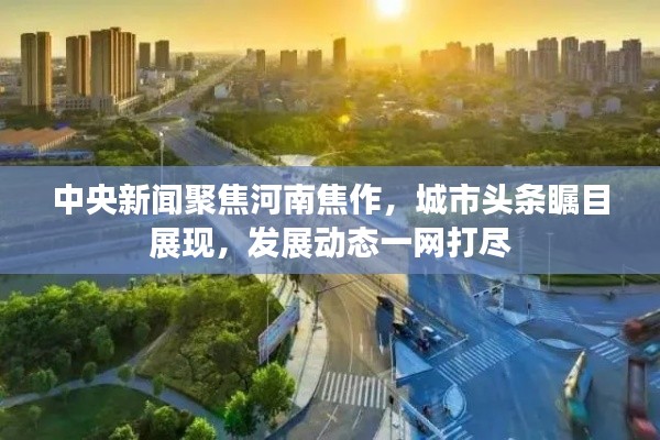 中央新聞聚焦河南焦作，城市頭條矚目展現(xiàn)，發(fā)展動(dòng)態(tài)一網(wǎng)打盡