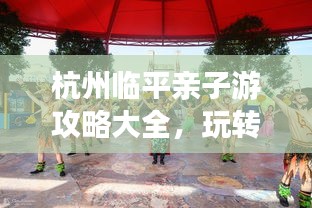 杭州臨平親子游攻略大全，玩轉(zhuǎn)親子游，盡享美好時(shí)光！