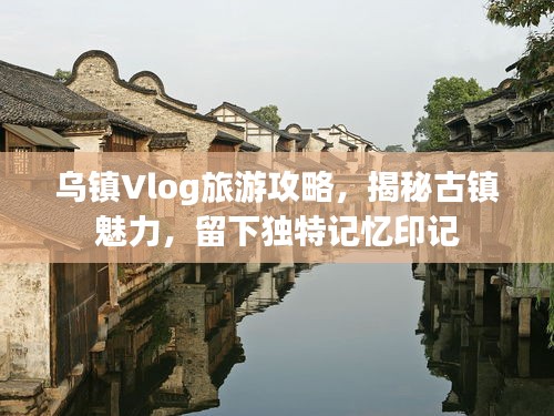 烏鎮(zhèn)Vlog旅游攻略，揭秘古鎮(zhèn)魅力，留下獨(dú)特記憶印記