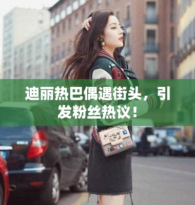 迪麗熱巴偶遇街頭，引發(fā)粉絲熱議！