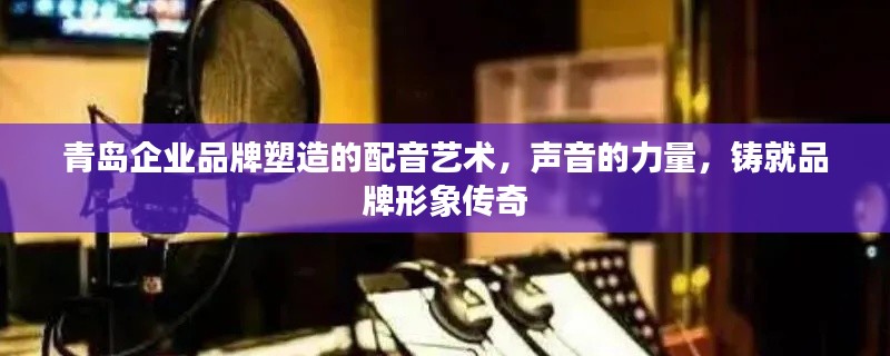 青島企業(yè)品牌塑造的配音藝術(shù)，聲音的力量，鑄就品牌形象傳奇