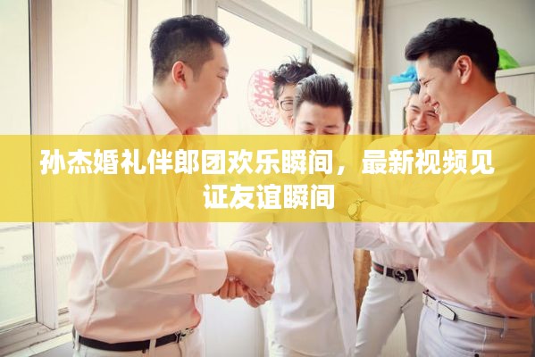 孫杰婚禮伴郎團(tuán)歡樂瞬間，最新視頻見證友誼瞬間