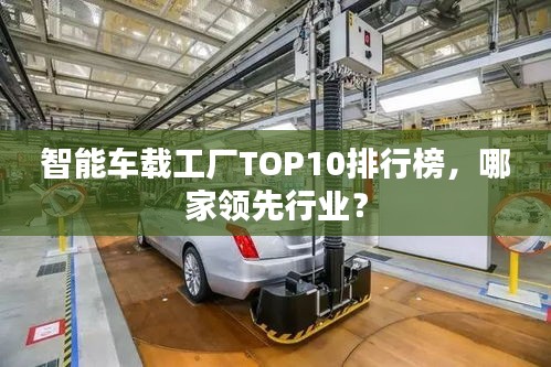智能車載工廠TOP10排行榜，哪家領(lǐng)先行業(yè)？