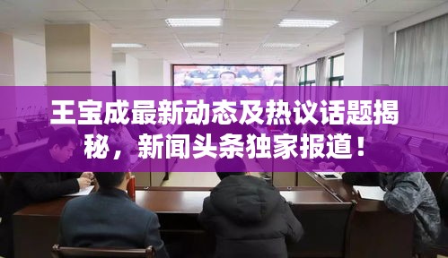 王寶成最新動(dòng)態(tài)及熱議話題揭秘，新聞?lì)^條獨(dú)家報(bào)道！