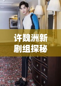 許魏洲新劇組探秘，傳聞揭秘，最新動態(tài)一網(wǎng)打盡！